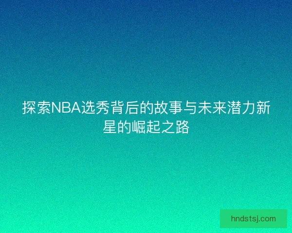 探索NBA选秀背后的故事与未来潜力新星的崛起之路