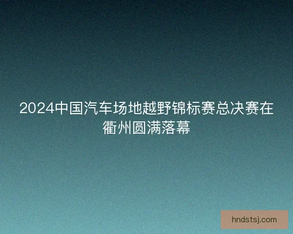 2024中国汽车场地越野锦标赛总决赛在衢州圆满落幕 2024中国汽车场地越野锦标赛总决赛在衢州圆满落幕