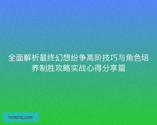 全面解析最终幻想纷争高阶技巧与角色培养制胜攻略实战心得分享篇