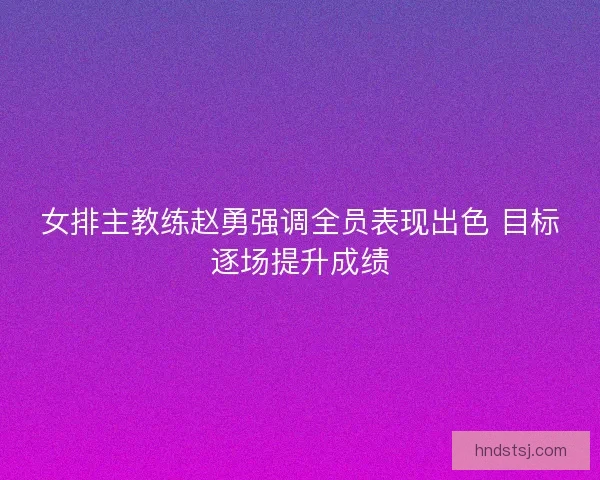 女排主教练赵勇强调全员表现出色 目标逐场提升成绩