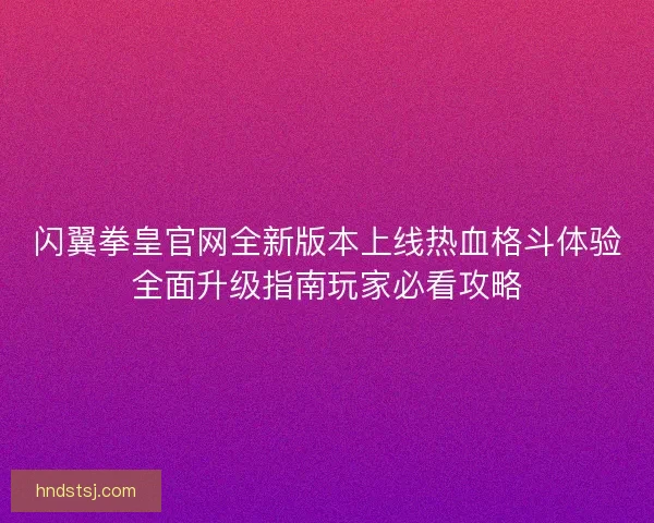 闪翼拳皇官网全新版本上线热血格斗体验全面升级指南玩家必看攻略