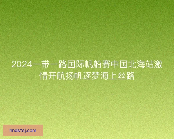 2024一带一路国际帆船赛中国北海站激情开航扬帆逐梦海上丝路
