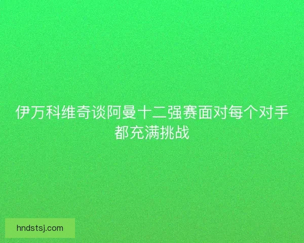 伊万科维奇谈阿曼十二强赛面对每个对手都充满挑战