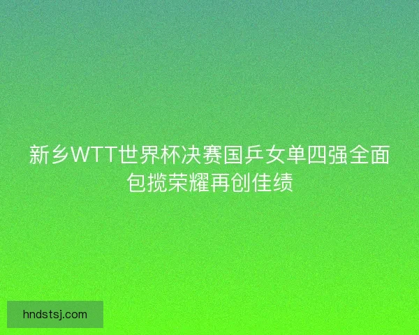 新乡WTT世界杯决赛国乒女单四强全面包揽荣耀再创佳绩 新乡WTT世界杯决赛国乒女单四强全面包揽荣耀再创佳绩