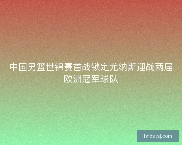 中国男篮世锦赛首战锁定尤纳斯迎战两届欧洲冠军球队 中国男篮世锦赛首战锁定尤纳斯迎战两届欧洲冠军球队