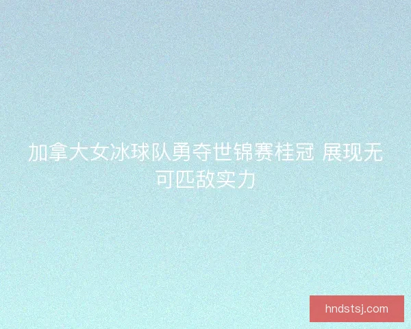 加拿大女冰球队勇夺世锦赛桂冠 展现无可匹敌实力 加拿大女冰球队勇夺世锦赛桂冠 展现无可匹敌实力
