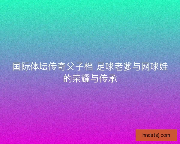 国际体坛传奇父子档 足球老爹与网球娃的荣耀与传承 国际体坛传奇父子档 足球老爹与网球娃的荣耀与传承