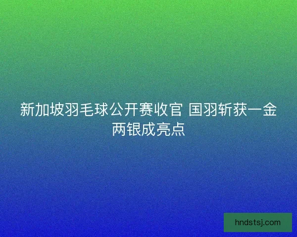 新加坡羽毛球公开赛收官 国羽斩获一金两银成亮点