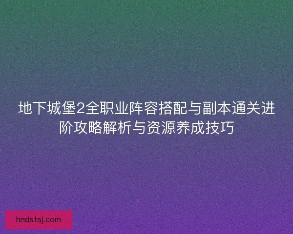 地下城堡2全职业阵容搭配与副本通关进阶攻略解析与资源养成技巧
