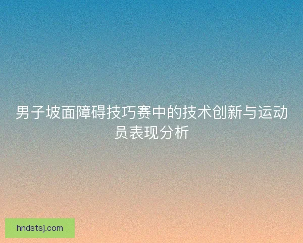 男子坡面障碍技巧赛中的技术创新与运动员表现分析 男子坡面障碍技巧赛中的技术创新与运动员表现分析