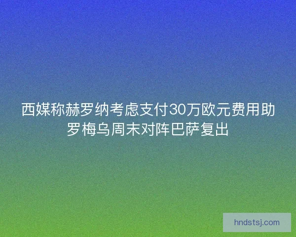 西媒称赫罗纳考虑支付30万欧元费用助罗梅乌周末对阵巴萨复出 西媒称赫罗纳考虑支付30万欧元费用助罗梅乌周末对阵巴萨复出