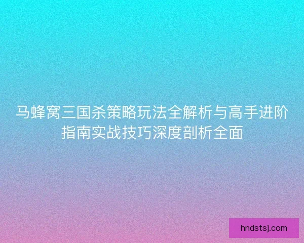 马蜂窝三国杀策略玩法全解析与高手进阶指南实战技巧深度剖析全面