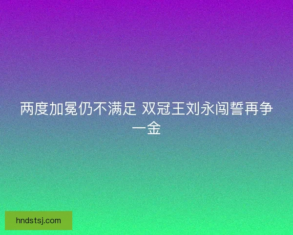 两度加冕仍不满足 双冠王刘永闯誓再争一金