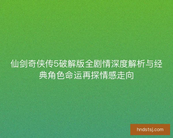 仙剑奇侠传5破解版全剧情深度解析与经典角色命运再探情感走向 仙剑奇侠传5破解版全剧情深度解析与经典角色命运再探情感走向