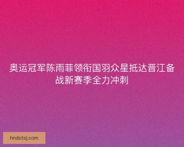 奥运冠军陈雨菲领衔国羽众星抵达晋江备战新赛季全力冲刺 奥运冠军陈雨菲领衔国羽众星抵达晋江备战新赛季全力冲刺