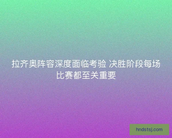 拉齐奥阵容深度面临考验 决胜阶段每场比赛都至关重要 拉齐奥阵容深度面临考验 决胜阶段每场比赛都至关重要