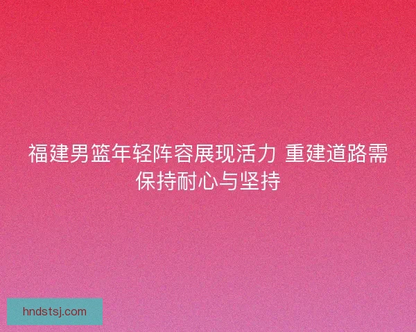 福建男篮年轻阵容展现活力 重建道路需保持耐心与坚持 福建男篮年轻阵容展现活力 重建道路需保持耐心与坚持