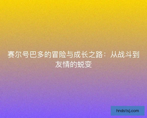 赛尔号巴多的冒险与成长之路:从战斗到友情的蜕变 赛尔号巴多的冒险与成长之路:从战斗到友情的蜕变