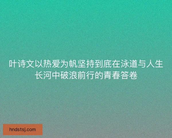 叶诗文以热爱为帆坚持到底在泳道与人生长河中破浪前行的青春答卷