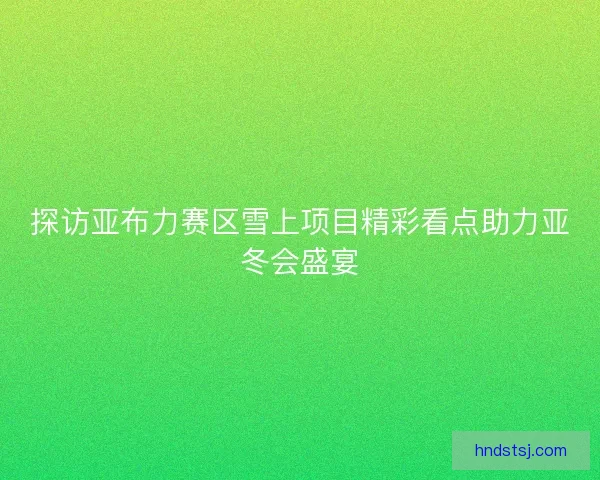 探访亚布力赛区雪上项目精彩看点助力亚冬会盛宴