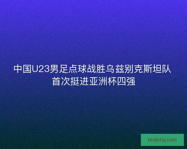 中国U23男足点球战胜乌兹别克斯坦队 首次挺进亚洲杯四强 中国U23男足点球战胜乌兹别克斯坦队 首次挺进亚洲杯四强