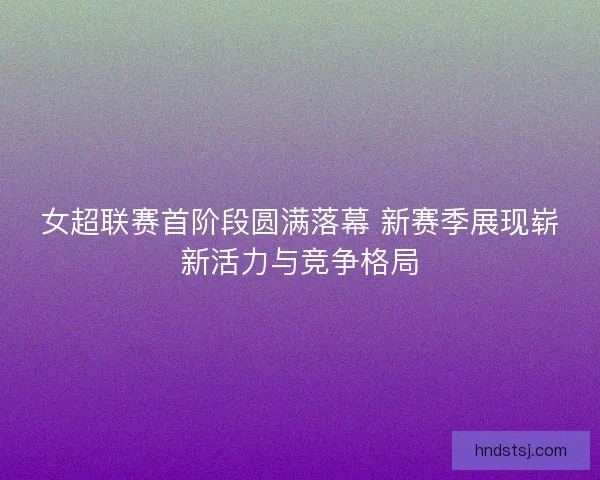 女超联赛首阶段圆满落幕 新赛季展现崭新活力与竞争格局 女超联赛首阶段圆满落幕 新赛季展现崭新活力与竞争格局