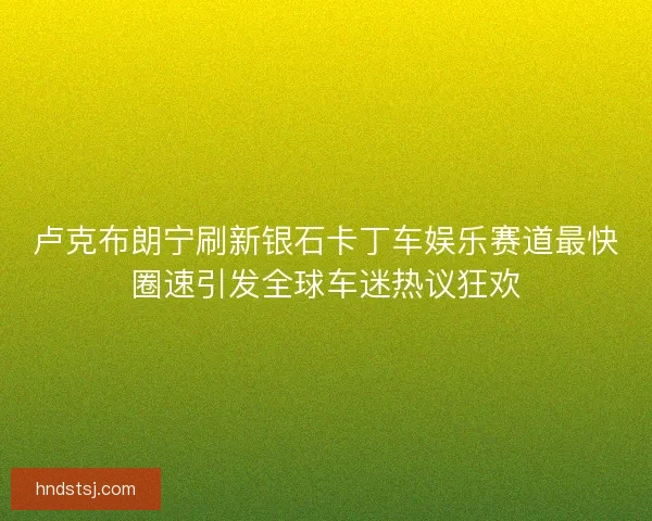 卢克布朗宁刷新银石卡丁车娱乐赛道最快圈速引发全球车迷热议狂欢 卢克布朗宁刷新银石卡丁车娱乐赛道最快圈速引发全球车迷热议狂欢