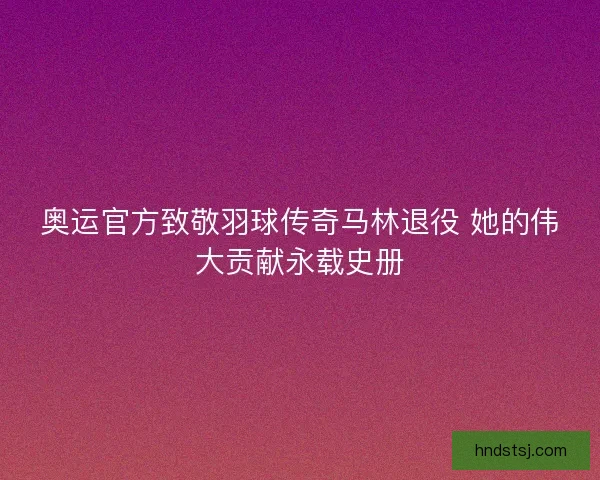 奥运官方致敬羽球传奇马林退役 她的伟大贡献永载史册 奥运官方致敬羽球传奇马林退役 她的伟大贡献永载史册
