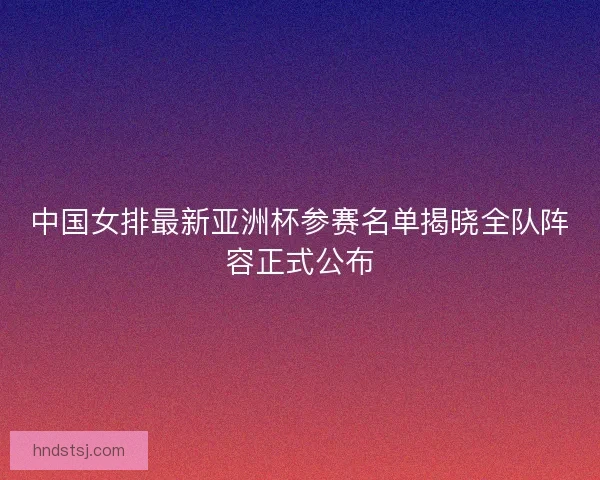 中国女排最新亚洲杯参赛名单揭晓全队阵容正式公布 中国女排最新亚洲杯参赛名单揭晓全队阵容正式公布