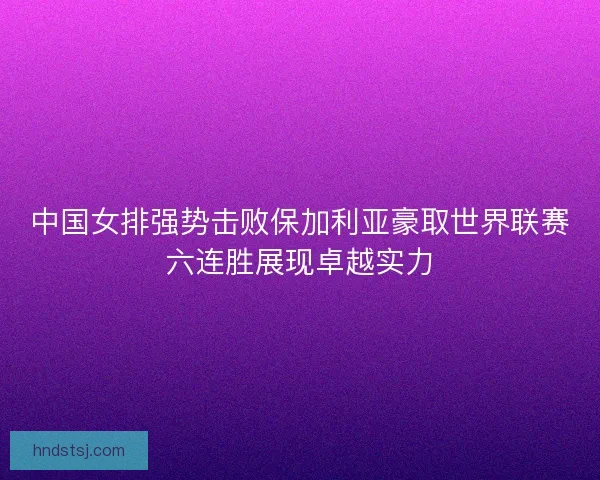 中国女排强势击败保加利亚豪取世界联赛六连胜展现卓越实力