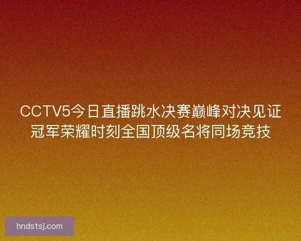CCTV5今日直播跳水决赛巅峰对决见证冠军荣耀时刻全国顶级名将同场竞技 CCTV5今日直播跳水决赛巅峰对决见证冠军荣耀时刻全国顶级名将同场竞技