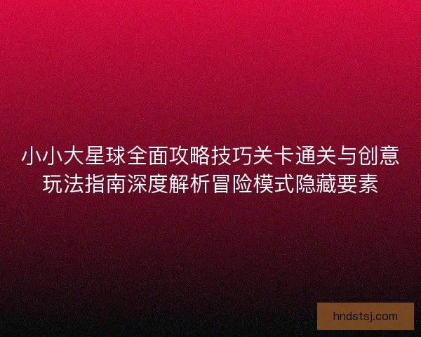 小小大星球全面攻略技巧关卡通关与创意玩法指南深度解析冒险模式隐藏要素 小小大星球全面攻略技巧关卡通关与创意玩法指南深度解析冒险模式隐藏要素